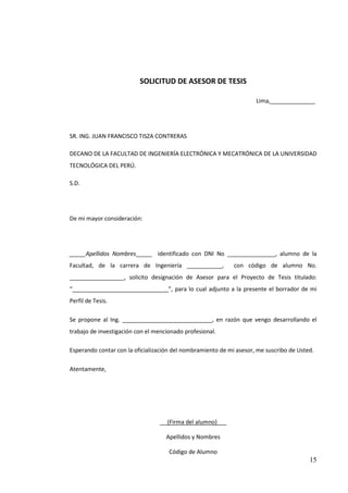 SOLICITUD DE ASESOR DE TESIS

                                                                     Lima,______________




SR. ING. JUAN FRANCISCO TISZA CONTRERAS

DECANO DE LA FACULTAD DE INGENIERÍA ELECTRÓNICA Y MECATRÓNICA DE LA UNIVERSIDAD
TECNOLÓGICA DEL PERÚ.

S.D.




De mi mayor consideración:




_____Apellidos Nombres_____ identificado con DNI No _______________, alumno de la
Facultad, de la carrera de Ingeniería ___________,           con código de alumno No.
_________________, solicito designación de Asesor para el Proyecto de Tesis titulado:
“______________________________”, para lo cual adjunto a la presente el borrador de mi
Perfil de Tesis.

Se propone al Ing. ____________________________, en razón que vengo desarrollando el
trabajo de investigación con el mencionado profesional.

Esperando contar con la oficialización del nombramiento de mi asesor, me suscribo de Usted.

Atentamente,




                                 _ (Firma del alumno)___

                                    Apellidos y Nombres

                                     Código de Alumno
                                                                                         15
 