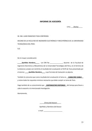 INFORME DE ASESORÍA

                                                                        Lima, ___(fecha)_____




SR. ING. JUAN FRANCISCO TISZA CONTRERAS

DECANO DE LA FACULTAD DE INGENIERÍA ELECTRÓNICA Y MECATRÓNICA DE LA UNIVERSIDAD
TECNOLÓGICA DEL PERÚ.

S.D.




De mi mayor consideración:

_____Apellidos Nombres_____ con DNI No _______________, docente de la Facultad de
Ingeniería Electrónica y Mecatrónica de la Universidad Tecnológica del Perú, en el término de
la distancia cumplo con remitirle el resultado de la evaluación al Perfil de Tesis presentado por
el alumno ____Apellidos Nombres____ cuyo Formato de Evaluación se adjunta.

También le comunico que como resultado de la evaluación el tema es __VIABLE/NO VIABLE__
y reúne todos los requisitos mínimos necesarios que debe cumplir un tema de Tesis.

Hago también de su conocimiento que _DISPONGO/NO DISPONGO_ del tiempo para llevar a
cabo la asesoría a la mencionada investigación.

Atentamente,




                                _____ (Firma del Asesor)_____

                                Apellidos y Nombres del Asesor

                              e-mail: ______________________




                                                                                              23
 