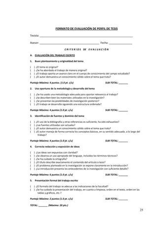 FORMATO DE EVALUACIÓN DE PERFIL DE TESIS

Tesista: ________________________________________________________________

Asesor: _________________________________________ Fecha: ________________

                                   C R I T E R I O S DE E V A L U A C I Ó N

A. EVALUACIÓN DEL TRABAJO ESCRITO

1.       Buen planteamiento y originalidad del tema

(    )   ¿El tema es original?
(    )   ¿Se ha abordado el trabajo de manera original?
(    )   ¿El trabajo aporta un avance claro en el cuerpo de conocimiento del campo estudiado?
(    )   ¿El autor demuestra un conocimiento sólido sobre el tema que trata?

Puntaje Máximo: 4 puntos. (1.0 pt. c/u)                                  SUB TOTAL: _______

2.       Uso oportuno de la metodología y desarrollo del tema

(    )   ¿Se ha usado una metodología adecuada para aportar relevancia al trabajo?
(    )   ¿Se describen bien los materiales utilizados en la investigación?
(    )   ¿Se presentan las posibilidades de investigación posterior?
(    )   ¿El trabajo se desarrolla siguiendo una estructura ordenada?

Puntaje Máximo: 4 puntos (1.0 pt. c/u)                                   SUB TOTAL: _______

3.       Identificación de fuentes y dominio del tema

(    )   ¿El uso de la bibliografía y otras referencias es suficiente, ha sido exhaustivo?
(    )   ¿Las fuentes utilizadas son actuales?
(    )   ¿El autor demuestra un conocimiento sólido sobre el tema que trata?
(    )   ¿El autor maneja de forma correcta los conceptos básicos, en su sentido adecuado, a lo largo del
          trabajo?

Puntaje Máximo: 4 puntos (1.0 pt. c/u)                                   SUB TOTAL: _______

4.       Correcta redacción y exposición de ideas

(    )   ¿Las ideas son expuestas con claridad?
(    )   ¿Se observa un uso apropiado del lenguaje, incluidos los términos técnicos?
(    )   ¿Se ha cuidado la ortografía?
(    )   ¿El título describe exactamente el contenido del artículo o tesis?
(    )   ¿El problema planteado en la investigación se expone claramente en la introducción?
(    )   ¿La introducción presenta los antecedentes de la investigación con suficiente detalle?

Puntaje Máximo: 6 puntos (1.0 pt. c/u)                                   SUB TOTAL: _______

5.       Presentación formal del trabajo escrito

(    ) ¿El formato del trabajo se adecua a las indicaciones de la Facultad?
(    ) ¿Se ha cuidado la presentación del trabajo, en cuanto a limpieza, orden en el texto, orden en las
        tablas y gráficos, etc.?

Puntaje Máximo: 2 puntos (1.0 pt. c/u)                                   SUB TOTAL: _______

TOTAL: _______ (Máximo: 20 pts.)
                                                                                                           25
 