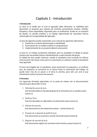 Capítulo 1 - Introducción
I Introducción
La tesis es el medio por el cual el egresado debe demostrar su habilidad para
desarrollar un proyecto que requiera de iniciativa, pensamiento creativo, método,
disciplina y otras capacidades requeridas para un profesional. Puede ser un proyecto
de diseño, un estudio analítico o un trabajo experimental de naturaleza técnica
relacionado con la especialidad del egresado.

La tesis de ingeniero puede comprender una o más de las siguientes alternativas:
    1. Diseño de un sistema demostrando su factibilidad.
    2. Formulación de un modelo analítico o computacional.
    3. Implementación de un proyecto laboral consecuente.

La tesis es un trabajo usualmente individual, pero es aceptable el trabajo en grupo
siempre que sea posible evaluar individualmente a cada miembro del grupo.
El trabajo de tesis puede comenzar cuando el estudiante está cursando los últimos
ciclos (a partir del octavo ciclo), pero la sustentación se realizará cuando el estudiante
haya egresado.

El tema será elegido por el estudiante, quien presentará la propuesta a un profesor
que, de aceptarlo, se convertirá en su asesor hasta la culminación del trabajo. Se
puede tener más de un asesor si el tema lo amerita, pero sólo uno será el que
oficialmente realice el proceso de asesoría.

II Formatos
Los siguientes formatos adjuntados, en la parte de anexos son la documentación
necesaria para desarrollar la tesis.

   1. Solicitud de asesor de tesis.
      Este formato debe ser llenado después de la entrevista con un posible asesor
      (anexo 1).

   2. Perfil de Tesis.
      Este formato debe ser adjuntado a la solicitud de asesor (anexo 2).

   3. Informe de asesoría.
      Este documento es de compromiso asesor – tesista (anexo 3).

   4. Formato de evaluación de perfil de tesis.
      Este documento es la primera revisión oficial del asesor (anexo 4).

   5. Registro de asesoría de tesis.
      Este documento registra las reuniones entre tesista y asesor (anexo 5).

                                                                                        5
 