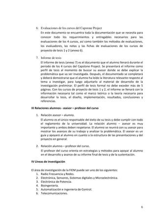 6. Evaluaciones de los cursos del Capstone Project
      En este documento se encuentra toda la documentación que se necesita para
      conocer todo los requerimientos y entregables necesarios para las
      evaluaciones de los 4 cursos, así como también los métodos de evaluaciones,
      los evaluadores, las notas y las fichas de evaluaciones de los cursos de
      proyecto de tesis 1 y 2 (anexo 6).

   7. Informe de tesis
      El informe de tesis (anexo 7) es el documento que el alumno llenará durante el
      periodo de los 4 cursos del Capstone Project. Se presentará el informe como
      perfil de tesis al momento de buscar su asesor donde se debe explicar la
      problemática que va ser investigada. Después, el documentado se completará
      y deberá demostrarse que el alumno ha leído la literatura relevante respecto al
      tema a investigar, para luego adjuntarlo al material de desarrollo de la
      investigación preliminar. El perfil de tesis formal no debe exceder más de 5
      páginas. Con los cursos de proyecto de tesis 1 y 2, el informe se llenará con la
      información necesaria tal como el marco teórico o la teoría necesaria para
      desarrollar la tesis, el diseño, implementación, resultados, conclusiones y
      referencias.

III Relaciones alumnos - asesor – profesor del curso

   1. Relación asesor – alumno.
      El alumno es el único responsable del éxito de su tesis y debe cumplir con todo
      el reglamento de la universidad. La relación alumno – asesor es muy
      importante y ambos deben respetarse. El alumno se reunirá con su asesor para
      mostrar los avances de su trabajo y analizar la problemática. El asesor es un
      guía y apoyará al alumno en cuanto a la estructura de las presentaciones y del
      proyecto en general.

   2. Relación alumno – profesor del curso.
      El profesor del curso orienta en estrategias y métodos para apoyar al alumno
      en el desarrollo y avance de su informe final de tesis y de la sustentación.

IV Líneas de investigación

El área de investigación de la FIEM puede ser uno de los siguientes:
    1. Radio Frecuencia y Redes.
    2. Electrónica, Sensores, Sistemas digitales y Microelectrónica.
    3. Electrónica de Potencia.
    4. Bioingeniería.
    5. Automatización e ingeniería de Control.
    6. Telecomunicaciones.



                                                                                    6
 