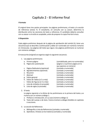 Capítulo 2 - El informe final
I Formato

El original tiene tres partes principales: las páginas preliminares, el texto y la sección
de referencia (anexo 7). El estudiante, en consulta con su asesor, determina la
distribución entre las secciones de texto y referencia. El candidato debería consultar
con su asesor si el estilo es aceptable, antes de preparar la copia final de la tesis.

II Disposición

Cada página preliminar después de la página de aprobación del comité (ii), tiene una
secuencia que se describe a continuación y debe ser numerado con números romanos
en minúsculas. Las páginas del texto que sigue a las páginas preliminares se numeran
con números arábigos.

El manuscrito (original) se organiza según la siguiente secuencia:

   1. Las páginas preliminares
      a. Primera página                             (contabilizada, pero no numeradas)
      b. Página de sustentación                     (página ii, la primera página en la
                                                    que aparece un número)
       c.   Página Dedicatoria (opcional)           (contada y numerada)
       d.   Agradecimientos (opcional)              (contada y numerada)
       e.   Resumen                                 (contada y numerada)
       f.   Abstract                                (contada y numerada)
       g.   Índice general                          (contada y numerada)
       h.   Índice de Tablas (si 5 o más)           (contada y numerada)
       i.   Índice de Figuras (si 5 o más)          (contada y numerada)
       j.   Lista de símbolos (si procede)          (contada y numerada)
       k.   Lista de siglas (si procede)            (contada y numerada)

   2. El texto
      La página siguiente a la última de las preliminares es la primera del texto y se
      numera con un número arábigo 1.
      a. Prefacio o introducción, en su caso (número arábigo 1)
      b. Texto del cuerpo o de tesis / tesina (número arábigo) dividido en capítulos
          o secciones.

   3. La sección de Referencia
      a. Bibliografía o Lista de Referencias (contada y numerada)
      b. Apéndices / Anexos (si los hubiera) (contados y numerada)




                                                                                        7
 
