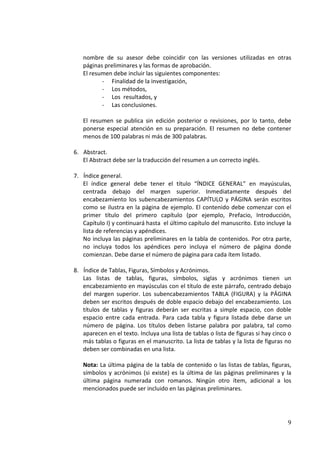 nombre de su asesor debe coincidir con las versiones utilizadas en otras
   páginas preliminares y las formas de aprobación.
   El resumen debe incluir las siguientes componentes:
          - Finalidad de la investigación,
          - Los métodos,
          - Los resultados, y
          - Las conclusiones.

   El resumen se publica sin edición posterior o revisiones, por lo tanto, debe
   ponerse especial atención en su preparación. El resumen no debe contener
   menos de 100 palabras ni más de 300 palabras.

6. Abstract.
   El Abstract debe ser la traducción del resumen a un correcto inglés.

7. Índice general.
   El índice general debe tener el título “ÍNDICE GENERAL” en mayúsculas,
   centrada debajo del margen superior. Inmediatamente después del
   encabezamiento los subencabezamientos CAPÍTULO y PÁGINA serán escritos
   como se ilustra en la página de ejemplo. El contenido debe comenzar con el
   primer título del primero capítulo (por ejemplo, Prefacio, Introducción,
   Capítulo I) y continuará hasta el último capítulo del manuscrito. Esto incluye la
   lista de referencias y apéndices.
   No incluya las páginas preliminares en la tabla de contenidos. Por otra parte,
   no incluya todos los apéndices pero incluya el número de página donde
   comienzan. Debe darse el número de página para cada ítem listado.

8. Índice de Tablas, Figuras, Símbolos y Acrónimos.
   Las listas de tablas, figuras, símbolos, siglas y acrónimos tienen un
   encabezamiento en mayúsculas con el título de este párrafo, centrado debajo
   del margen superior. Los subencabezamientos TABLA (FIGURA) y la PÁGINA
   deben ser escritos después de doble espacio debajo del encabezamiento. Los
   títulos de tablas y figuras deberán ser escritas a simple espacio, con doble
   espacio entre cada entrada. Para cada tabla y figura listada debe darse un
   número de página. Los títulos deben listarse palabra por palabra, tal como
   aparecen en el texto. Incluya una lista de tablas o lista de figuras si hay cinco o
   más tablas o figuras en el manuscrito. La lista de tablas y la lista de figuras no
   deben ser combinadas en una lista.

   Nota: La última página de la tabla de contenido o las listas de tablas, figuras,
   símbolos y acrónimos (si existe) es la última de las páginas preliminares y la
   última página numerada con romanos. Ningún otro ítem, adicional a los
   mencionados puede ser incluido en las páginas preliminares.




                                                                                    9
 