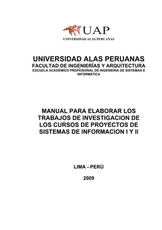 UNIVERSIDAD ALAS PERUANAS
UNIVERSIDAD ALAS PERUANAS
FACULTAD DE INGENIERÍAS Y ARQUITECTURA
ESCUELA ACADÉMICO PROFESIONAL DE INGENIERÍA DE SISTEMAS E
INFORMÁTICA
MANUAL PARA ELABORAR LOS
TRABAJOS DE INVESTIGACION DE
LOS CURSOS DE PROYECTOS DE
SISTEMAS DE INFORMACION I Y II
LIMA - PERÚ
2009
 