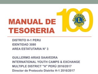 MANUAL DE
TESORERIA
DISTRITO H-1 PERU
IDENTIDAD 3080
AREA ESTATUTARIA N° 3
GUILLERMO ARIAS SAAVEDRA
INTERNATIONAL YOUTH CAMPS & EXCHANGE
MULTIPLE DISTRICT "H" PERÚ 2016/2017
Director de Protocolo Distrito H-1 2016/2017
 