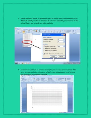 2. Puedes insertar o dibujar tu propia tabla, pero en esta ocasión la insertaremos, da clic
INSERTAR TABLA y escribe en el número de columnas coloca 15 y en el número de filas
coloca 15 para que te quede una tabla cuadrada.
3. Aparecerá la cuadrícula en formato rectangular pero la que queremos realizar debe
tener formato cuadrado, entonces se señala la cuadrícula y aparece en la barra de
herramientas la opción PRESENTACIÓN:
 