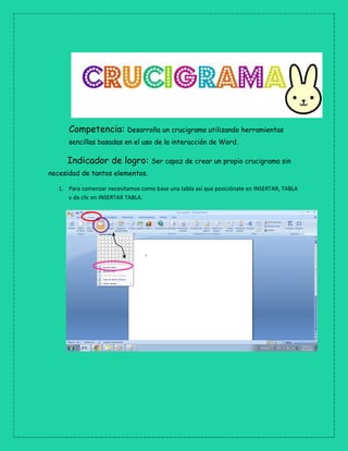 Competencia: Desarrolla un crucigrama utilizando herramientas
sencillas basadas en el uso de la interacción de Word.
Indicador de logro: Ser capaz de crear un propio crucigrama sin
necesidad de tantos elementos.
1. Para comenzar necesitamos como base una tabla así que posiciónate en INSERTAR, TABLA
y da clic en INSERTAR TABLA.
 