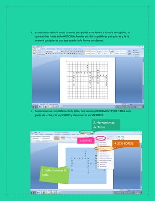 4. Escribiremos dentro de los cuadros para poder darle forma a nuestro crucigrama, lo
que escribas hazlo en MAYÚSCULA. Puedes escribir las palabras que quieras y de la
manera que quieras para que quede de la forma que deseas.
5. Seleccionamos completamente la tabla, nos vamos a HERRAMIENTAS DE TABLA en la
parte de arriba, clic en BORDES y daremos clic en SIN BORDE.
2. Herramientas
de Tabla
4 SIN BORDE
3. BORDES
1. Seleccionamos la
tabla
 