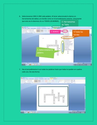 6. Seleccionamos UNO A UNO cada palabra. Al tener seleccionada le damos en
herramientas de tablas y en bordes como en el procedimiento anterior, únicamente
que esta vez le daremos clic en TODOS LOS BORDES.
7. Has el procedimiento 6 con todas las palabras hasta que todas te queden en cuadros
cada una. De esta forma:
1. Seleccionamos la
palabra.
2. Herramientas
de Tabla
3. BORDES 4.Todos los
bordes
 