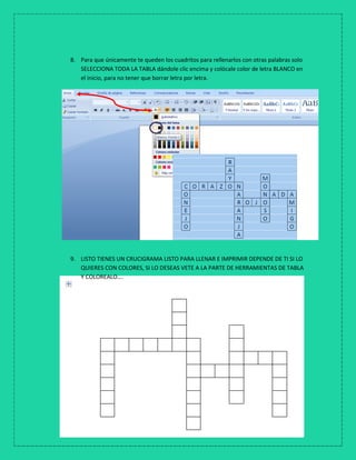 8. Para que únicamente te queden los cuadritos para rellenarlos con otras palabras solo
SELECCIONA TODA LA TABLA dándole clic encima y colócale color de letra BLANCO en
el inicio, para no tener que borrar letra por letra.
9. LISTO TIENES UN CRUCIGRAMA LISTO PARA LLENAR E IMPRIMIR DEPENDE DE TI SI LO
QUIERES CON COLORES, SI LO DESEAS VETE A LA PARTE DE HERRAMIENTAS DE TABLA
Y COLOREALO….
 