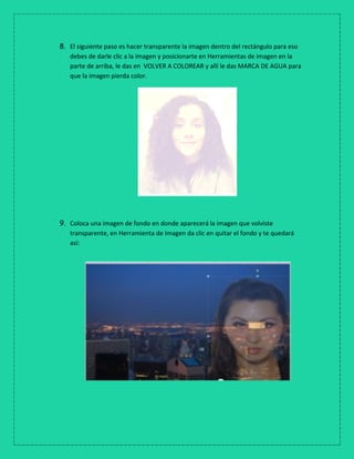 8. El siguiente paso es hacer transparente la imagen dentro del rectángulo para eso
debes de darle clic a la imagen y posicionarte en Herramientas de imagen en la
parte de arriba, le das en VOLVER A COLOREAR y allí le das MARCA DE AGUA para
que la imagen pierda color.
9. Coloca una imagen de fondo en donde aparecerá la imagen que volviste
transparente, en Herramienta de Imagen da clic en quitar el fondo y te quedará
así:
 