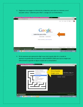 3. Elegiremos una imagen en internet de un laberinto, para esto ve a internet y en el
buscador coloca: “Laberinto para niños” y escoge uno con fondo blanco.
4. De las opciones que aparecerán elige la que más te guste dale clic y cuando te
aparezca en grande dale clic derecho y dale GUARDAR COMO para que la imagen que
seleccionaste se guarde en alguna carpeta de tu computadora.
5. T
e
Laberinto para niños
Clic en Guardar
imagen como
 