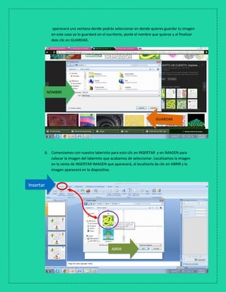 aparecerá una ventana donde podrás seleccionar en donde quieres guardar tu imagen
en este caso yo lo guardaré en el escritorio, ponle el nombre que quieras y al finalizar
dale clic en GUARDAR.
6. Comenzamos con nuestro laberinto para esto clic en INSERTAR y en IMAGEN para
colocar la imagen del laberinto que acabamos de seleccionar. Localizamos la imagen
en la venta de INSERTAR IMAGEN que aparecerá, al localizarla da clic en ABRIR y la
imagen aparecerá en la diapositiva.
GUARDAR
NOMBRE
Insertar
ABRIR
 