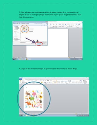3. Elige la imagen que más te guste dentro de alguna carpeta de tu computadora, al
elegirla da clic en la imagen y luego clic en insertar para que la imagen te aparezca en la
hoja del documento.
4. Luego de dar Insertar la imagen te aparecerá en el documento en blanco (Hoja).
1.
2.
 