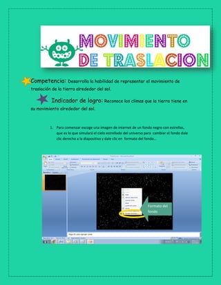 Competencia: Desarrolla la habilidad de representar el movimiento de
traslación de la tierra alrededor del sol.
Indicador de logro: Reconoce los climas que la tierra tiene en
su movimiento alrededor del sol.
1. Para comenzar escoge una imagen de internet de un fondo negro con estrellas,
que es lo que simulará el cielo estrellado del universo para cambiar el fondo dale
clic derecho a la diapositiva y dale clic en formato del fondo…
Formato del
fondo
 