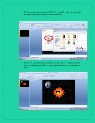 2. En la ventana que aparecerá clic en ARCHIVO , te saldrá la ventana de archivos de
tu computadora, elegí tu imagen y por último en abrir.
3. En internet busca dos imágenes una de un sol.gif sin fondo y otra de un planeta
tierra.gif sin fondo luego coloca en el centro de la diapositiva el sol y a un lado la
tierra.
 