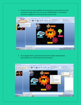 5. Haremos que la tierra gire alrededor del sol pasando por cada estación para esto
marcamos la imagen de la tierra nos vamos a ANIMACIONES y en Personalizar
animación le agregamos las animaciones para que de vuelta.
6. Clic en agregar efecto, trayectoria de la animación, dibujar desplazamiento
personalizado y clic en Más trayectorias de animación.
 