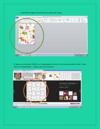 7. Agranda la imagen de tal forma que ocupe toda la hoja.
8. Busca en el buscador GOOGLE un rompecabezas en blanco. Para buscarlo puedes colocar “como
hacer un rompecabezas” y elige el que más te parezca.
 