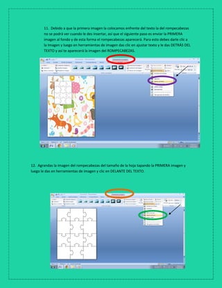 11. Debido a que la primera imagen la colocamos enfrente del texto la del rompecabezas
no se podrá ver cuando le des insertar, así que el siguiente paso es enviar la PRIMERA
imagen al fondo y de esta forma el rompecabezas aparecerá. Para esto debes darle clic a
la Imagen y luego en herramientas de imagen das clic en ajustar texto y le das DETRÁS DEL
TEXTO y así te aparecerá la imagen del ROMPECABEZAS.
12. Agrandas la imagen del rompecabezas del tamaño de la hoja tapando la PRIMERA imagen y
luego le das en herramientas de imagen y clic en DELANTE DEL TEXTO.
 