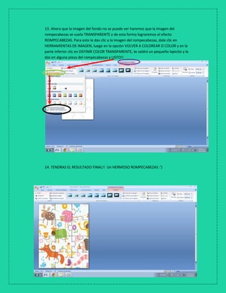 13. Ahora que la imagen del fondo no se puede ver haremos que la imagen del
rompecabezas se vuela TRANSPARENTE y de esta forma lograremos el efecto
ROMPECABEZAS. Para esto le das clic a la imagen del rompecabezas, dale clic en
HERRAMIENTAS DE IMAGEN, luego en la opción VOLVER A COLOREAR O COLOR y en la
parte inferior clic en DEFINIR COLOR TRANSPARENTE, te saldrá un pequeño lapicito y le
das en alguna pieza del rompecabezas y LISTO!!
14. TENDRAS EL RESULTADO FINAL!! Un HERMOSO ROMPECABEZAS :’)
 
