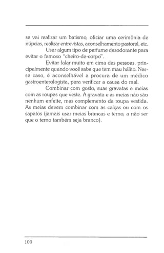 se vai realizar um batismo, oficiar uma cerimônia de
núpcias, realizarentrevistas, aconselhamento pastoral, etc.
Usar algum tipo de perfume desodorante para
evitar o famoso “cheiro-de-corpo” .
Evitar falar muito em cima das pessoas, prin­
cipalmente quando você sabe que tem mau hálito. Nes­
se caso, é aconselhável a procura de um médico
gastroenterologista, para verificar a causa do mal.
Combinar com gosto, suas gravatas e meias
com as roupas que veste. A gravata e as meias não são
nenhum enfeite, mas complemento da roupa vestida.
As meias devem combinar com as calças ou com os
sapatos (jamais usar meias brancas e terno, a não ser
que o terno também seja branco).
100
 
