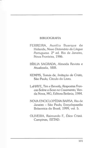 BIBLIOGRAFIA
FERREIRA, Aurélio Buarque de
Holanda, Novo Dicionário da Língua
Portuguesa. 2a ed. Rio de Janeiro,
Nova Fronteira, 1986.
BÍBLIA SAGRADA, Almeida Revista e
Atualizada, SBB.
KEMPIS, Tomás de, Imitação de Cristo,
São Paulo, Círculo do Livro.
LaHAYE, Tim e Beverly, Respostas Fran­
cas Sobre o Sexo no Casamento, Ven­
da Nova, MG, Editora Betânia, 1984.
NOVA ENCICLOPÉDIA BARSA, Rio de
Janeiro - São Paulo, Encyclopaedia
Britannica do Brasil, 1999, vol. 5.
OLIVEIRA, Raimundo E, Ética Cristã.
Campinas, EETAD.
101
 