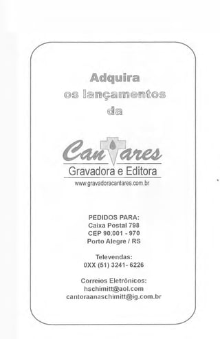 @S 0Din](pâKíl©mH®S
da
Gravadora e Editora
www.gravadoracantares.com.br
PEDIDOS PARA:
Caixa Postal 798
CEP 90.001 -970
Porto Alegre / RS
Televendas:
0XX (51)3241-6226
Correios Eletrônicos:
hschimitt@aol.com
cantoraaoaschimitt@ig.com.br
 
