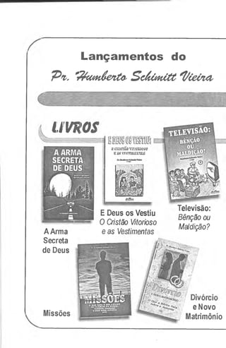 Lançamentos do
7^*1. 'rtyum&etáO'S cÁühíÚC*t/Cevui
LIVROS
ÜClilüf/Lü Y1TÜIÜÜSU
lSÄ&vm'uuiKW
Televisão:
Bênção ou
Maldição?
eNovo
Matrimônio
AArma
Secreta
de Deus
Missões
EDeus os Vestiu
O Cristão Vitorioso
e as Vestimentas
 