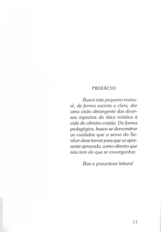 PREFÁCIO
Busca este pequeno manu­
al, de forma sucinta e clara, dar
uma uisão abrangente dos diver­
sos aspectos da ética relativa à
vida do obreiro cristão. Deforma
pedagógica, busca-se demonstrar
os cuidados que o servo do Se­
nhor deve tomarpara que se apre­
sente aprovado, como obreiro que
não tem do que se envergonhar.
Boa e proveitosa leitura!
11
 