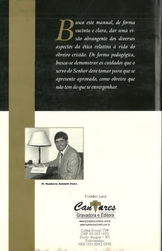 ) j usca este manual, deforma
, sucinta e clara, dar uma vi­
são abrangente dos diversos
aspectos da ética relativa à vida do
obreiro cristão. De forma pedagógica,
busca-se demonstrar os cuidados que o
servodo Senhordeve tomarpara quese
apresente aprovado, como obreiro que
não temdoqueseenvergonhar.
Pr. Hum berto Schim itt Vieira
Pedidos para:
'Ca n & b
Gravadora e Editora
www.gravadoracantares.com.br
www.humbertoschimitt.com.br
Caixa Postal 798
CEP 90 001-970
Porto Alegre - RS
Televendas:
0XX (51) 3241.6226
 