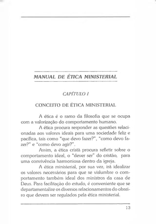 MANUAL DE ÉTICA MINISTERIAL
CAPÍTULO I
CONCEITO DE ÉTICA MINISTERIAL
A ética é o ramo da filosofia que se ocupa
com a valorização do comportamento humano.
A ética procura responder as questões relaci­
onadas aos valores ideais para uma sociedade feliz e
pacífica, tais como “que devo fazer?”, “como devo fa­
zer?” e “como devo agir?” .
Assim, a ética cristã procura refletir sobre o
comportamento ideal, o “dever ser” do cristão, para
uma convivência harmoniosa dentro da igreja.
A ética ministerial, por sua vez, irá idealizar
os valores necessários para que se vislumbre o com­
portamento também ideal dos ministros da casa de
Deus. Para facilitação do estudo, é conveniente que se
departamentalize os diversos relacionamentos do obrei­
ro que devem ser regulados pela ética ministerial.
13
 