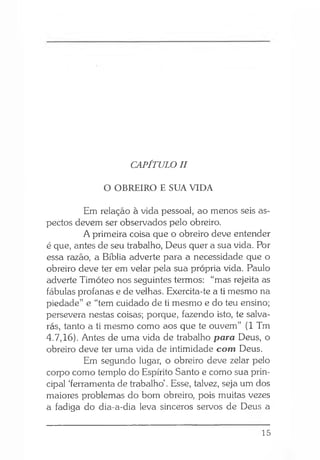 CAPÍTULO II
O OBREIRO E SUA VIDA
Em relação à vida pessoal, ao menos seis as­
pectos devem ser observados pelo obreiro.
A primeira coisa que o obreiro deve entender
é que, antes de seu trabalho, Deus quer a sua vida. Por
essa razão, a Bíblia adverte para a necessidade que o
obreiro deve ter em velar pela sua própria vida. Paulo
adverte Timóteo nos seguintes termos: “mas rejeita as
fábulas profanas e de velhas. Exercita-te a ti mesmo na
piedade” e “tem cuidado de ti mesmo e do teu ensino;
persevera nestas coisas; porque, fazendo isto, te salva­
rás, tanto a ti mesmo como aos que te ouvem” (1 Tm
4.7,16). Antes de uma vida de trabalho para Deus, o
obreiro deve ter uma vida de intimidade com Deus.
Em segundo lugar, o obreiro deve zelar pelo
corpo como templo do Espírito Santo e como sua prin­
cipal ‘ferramenta de trabalho’. Esse, talvez, seja um dos
maiores problemas do bom obreiro, pois muitas vezes
a fadiga do dia-a-dia leva sinceros servos de Deus a
15
 