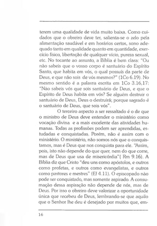 terem uma qualidade de vida muito baixa. Como cui­
dados que o obreiro deve ter, salienta-se o zelo pela
alimentação saudável e em horários certos, sono ade­
quado tanto em qualidade quanto em quantidade, exer­
cício físico, libertação de qualquer vício, pureza sexual,
etc. No tocante ao assunto, a Bíblia é bem clara: “Ou
não sabeis que o vosso corpo é santuário do Espírito
Santo, que habita em vós, o qual possuís da parte de
Deus, e que não sois de vós mesmos?” (ICo 6.19). No
mesmo sentido é a palavra escrita em ICo 3.16,17:
“Não sabeis vós que sois santuário de Deus, e que o
Espírito de Deus habita em vós? Se alguém destruir o
santuário de Deus, Deus o destruirá; porque sagrado é
o santuário de Deus, que sois vós” .
O terceiro aspecto a ser ressaltado é o de que
o ministro de Deus deve entender o ministério como
vocação divina e a mais excelente das atividades hu­
manas. Todas as profissões podem ser aprendidas, es­
tudadas e conquistadas. Porém, não é assim com o
ministério. O ministério, não somos nós que o conquis­
tamos, mas é Deus que nos conquista para ele. “Assim,
pois, isto não depende do que quer, nem do que corre,
mas de Deus que usa de misericórdia”( Rm 9.16). A
Bíblia diz que Cristo “deu uns como apóstolos, e outros
como profetas, e outros como evangelistas, e outros
como pastores e mestres” (Ef 4.11). O episcopado não
pode ser conquistado, mas somente aspirado. A consu­
mação dessa aspiração não depende de nós, mas de
Deus. Por isso o obreiro deve valorizar a oportunidade
única que recebeu de Deus, lembrando-se que aquilo
que o Senhor lhe deu é desejado por muitos que, em-
16
 