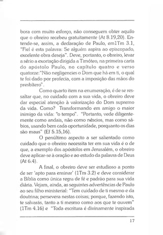 bora com muito esforço, não conseguem obter aquilo
que o obreiro recebeu gratuitamente (At 8.19,20). En­
tende-se, assim, a declaração de Paulo, emlTm 3.1,
“Fiel é esta palavra: Se alguém aspira ao episcopado,
excelente obra deseja” . Deve, portanto, o obreiro, levar
a sério a exortação dirigida a Timóteo, na primeira carta
do apóstolo Paulo, no capítulo quatro e verso
quatorze: “Não negligencies o Dom que há em ti, o qual
te foi dado por profecia, com a imposição das mãos do
presbítero”.
Como quarto item na enumeração, é de se res­
saltar que, no cuidado com a sua vida, o obreiro deve
dar especial atenção à valorização do Dom supremo
da vida. Como? Transformando em amigo o maior
inimigo da vida: “o tempo” . “Portanto, vede diligente­
mente como andais, não como néscios, mas como sá­
bios, usando bem cada oportunidade, porquanto os dias
são maus” (Ef 5.15,16).
O penúltimo aspecto a ser salientado como
cuidado que o obreiro necessita ter em sua vida é o de
que, a exemplo dos apóstolos em Jerusalém, o obreiro
deve aplicar-se à oração e ao estudo da palavra de Deus
(At 6.4).
A final, o obreiro deve ser estudioso a ponto
de ser ‘apto para ensinar’ (lTm 3.2) e deve considerar
a Bíblia como única regra de fé e padrão para sua vida
diária. Vejam, ainda, as seguintes advertências de Paulo
ao seu filho ministerial: “Tem cuidado de ti mesmo e da
doutrina; persevera nestas coisas; porque, fazendo isto,
te salvarás, tanto a ti mesmo como aos que te ouvem”
(lTm 4.16) e “Toda escritura é divinamente inspirada
17
 