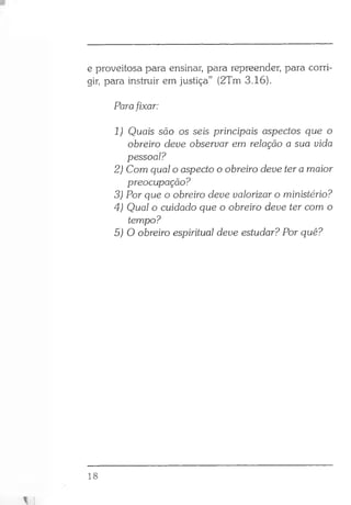 e proveitosa para ensinar, para repreender, para corri­
gir, para instruir em justiça” (2Tm 3.16).
Parafixar:
1) Quais são os seis principais aspectos que o
obreiro deve observar em relação a sua vida
pessoal?
2) Com qual o aspecto o obreiro deve ter a maior
preocupação?
3) Por que o obreiro deve valorizar o ministério?
4) Qual o cuidado que o obreiro deve ter com o
tempo?
5) O obreiro espiritual deve estudar? Por quê?
18
 