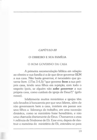 CAPÍTULO III
O OBREIRO E SUA FAMÍLIA
O BOM GOVERNO DA CASA
A primeira recomendação bíblica em relação
ao obreiro e sua família é a de que deve governar BEM
a sua casa. Não basta governar, é necessário que go­
verne bem. (lTm 3.4,5):“que governe bem a sua pró­
pria casa, tendo seus filhos em sujeição, com todo o
respeito (pois, se alguém não sabe governar a sua
própria casa, como cuidará da igreja de Deus?)” (grifo
nosso).
Infelizmente muitos ministérios e igrejas têm
sido levados à bancarrota por que seus líderes, além de
não governarem bem a casa, insistem em passar aos
seus filhos a liderança do trabalho, em uma sucessão
dinástica, como se ministério fosse hereditário, e não
uma chamada diretamente de Deus. Chamamos a essa
tcndência de Síndrome de Eli. Esse erro, depois de des­
truir a memória do ministério de Eli, estendeu-se para
19
 