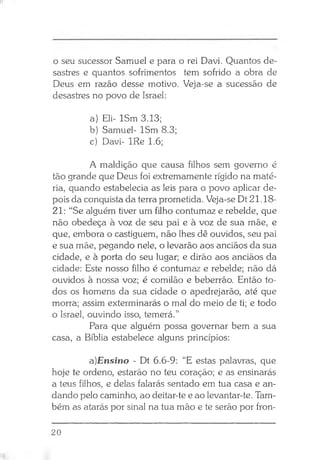 o seu sucessor Samuel e para o rei Davi. Quantos de­
sastres e quantos sofrimentos tem sofrido a obra de
Deus em razão desse motivo. Veja-se a sucessão de
desastres no povo de Israel:
a) Eli- ISm 3.13;
b) Samuel- ISm 8.3;
c) Davi- IRe 1.6;
A maldição que causa filhos sem governo é
tão grande que Deus foi extremamente rígido na maté­
ria, quando estabelecia as leis para o povo aplicar de­
pois da conquista da terra prometida. Veja-se Dt 21.18-
21: “Se alguém tiver um filho contumaz e rebelde, que
não obedeça à voz de seu pai e à voz de sua mãe, e
que, embora o castiguem, não lhes dê ouvidos, seu pai
e sua mãe, pegando nele, o levarão aos anciãos da sua
cidade, e à porta do seu lugar; e dirão aos anciãos da
cidade: Este nosso filho é contumaz e rebelde; não dá
ouvidos à nossa voz; é comilão e beberrão. Então to­
dos os homens da sua cidade o apedrejarão, até que
morra; assim exterminarás o mal do meio de ti; e todo
o Israel, ouvindo isso, temerá.”
Para que alguém possa governar bem a sua
casa, a Bíblia estabelece alguns princípios:
a)Ensino - Dt 6.6-9: “E estas palavras, que
hoje te ordeno, estarão no teu coração; e as ensinarás
a teus filhos, e delas falarás sentado em tua casa e an­
dando pelo caminho, ao deitar-te e ao levantar-te. Tam­
bém as atarás por sinal na tua mão e te serão por fron­
20
 