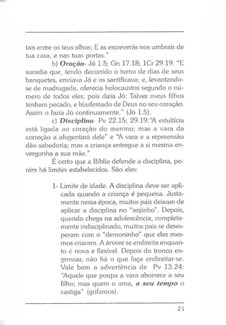 tais entre os teus olhos; E as escreverás nos umbrais de
tua casa, e nas tuas portas.”
b) Oração- Jó 1.5; Gn 17.18; lCr 29.19. “E
sucedia que, tendo decorrido o turno de dias de seus
banquetes, enviava Jó e os santificava; e, levantando-
se de madrugada, oferecia holocaustos segundo o nú­
mero de todos eles; pois dizia Jó: Talvez meus filhos
tenham pecado, e blasfemado de Deus no seu coração.
Assim o fazia Jó continuamente.” (Jó 1.5).
c) Disciplina- Pv 22.15; 29.19: “A estultícia
está ligada ao coração do menino; mas a vara da
correção a afugentará dele” e “A vara e a repreensão
dão sabedoria; mas a criança entregue a si mesma en­
vergonha a sua mãe.”
E certo que a Bíblia defende a disciplina, po­
rém há limites estabelecidos. São eles:
1- Limite de idade. A disciplina deve ser apli­
cada quando a criança é pequena. Justa­
mente nessa época, muitos pais deixam de
aplicar a disciplina no “anjinho” . Depois,
quando chega na adolescência, completa­
mente indisciplinado, muitos pais se deses­
peram com o “demoninho” que eles mes­
mos criaram. A árvore se endireita enquan­
to é nova e flexível. Depois do tronco en­
grossar, não há o que faça endireitar-se.
Vale bem a advertência de Pv 13.24:
“Aquele que poupa a vara aborrece a seu
filho; mas quem o ama, a seu tempo o
castiga” (grifamos).
21
 
