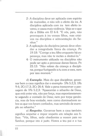 2- A disciplina deve ser aplicada com espírito
de mansidão, e não sob o efeito da ira. A
disciplina aplicada com ira tem efeito in­
verso, e causa mais violência. Veja-se o que
diz a Bíblia em Ef 6.4: “E vós, pais, não
provoqueis à ira vossos filhos, mas criai-
vos na disciplina e admoestação do Se­
nhor.”
3- A aplicação da disciplina jamais deve ofen­
der a integridade física da criança. Pv
19.18: “Corrige a teu filho enquanto há es­
perança; mas não te incites a destruí-lo.”
4- O instrumento utilizado na disciplina não
pode ser apto a provocar danos físicos. Pv
23.13: “Não retires da criança a discipli­
na; porque fustigando-a tu com a vara, nem
por isso morrerá.”
d) Exemplo. Mais do que disciplinar, gover­
nar bem a casa significa dar o exemplo- IPe 5.2,3; lRs
9.4; 2Crl7.3; 2Cr 26.4. Vale a pena transcrever a pas­
sagem de IPe 5.2,3: “Apascentai o rebanho de Deus,
que está entre vós, não por força, mas espontaneamen­
te segundo a vontade de Deus; nem por torpe ganân­
cia, mas de boa vontade; nem como dominadores so­
bre os que vos foram confiados, mas servindo de exem­
plo ao rebanho.”
e) Respeito. Governar bem a casa também
significa respeitar e impor respeito em relação aos fi­
lhos: “Vós, filhos, sede obedientes a vossos pais no
Senhor, porque isto é justo. Honra a teu pai e a tua
22
 