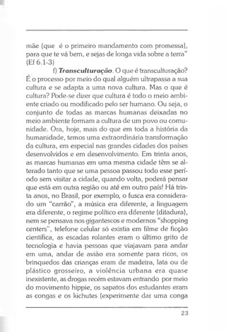 mãe (que é o primeiro mandamento com promessa),
para que te vá bem, e sejas de longa vida sobre a terra”
(Ef 6.1-3)
f) Transculturação. O que é transculturação?
E o processo por meio do qual alguém ultrapassa a sua
cultura e se adapta a uma nova cultura. Mas o que é
cultura? Pode-se dizer que cultura é todo o meio ambi­
ente criado ou modificado pelo ser humano. Ou seja, o
conjunto de todas as marcas humanas deixadas no
meio ambiente formam a cultura de um povo ou comu­
nidade. Ora, hoje, mais do que em toda a história da
humanidade, temos uma extraordinária transformação
da cultura, em especial nas grandes cidades dos países
desenvolvidos e em desenvolvimento. Em trinta anos,
as marcas humanas em uma mesma cidade têm se al­
terado tanto que se uma pessoa passou todo esse perí­
odo sem visitar a cidade, quando volta, poderá pensar
que está em outra região ou até em outro país! Há trin­
ta anos, no Brasil, por exemplo, o fusca era considera­
do um “carrão”, a música era diferente, a linguagem
era diferente, o regime político era diferente (ditadura),
nem se pensava nos gigantescos e modernos “shopping
centers”, telefone celular só existia em filme de ficção
científica, as escadas rolantes eram o último grito de
tecnologia e havia pessoas que viajavam para andar
em uma, andar de avião era somente para ricos, os
brinquedos das crianças eram de madeira, lata ou de
plástico grosseiro, a violência urbana era quase
inexistente, as drogas recém estavam entrando por meio
do movimento hippie, os sapatos dos estudantes eram
as congas e os kichutes (experimente dar uma conga
23
 