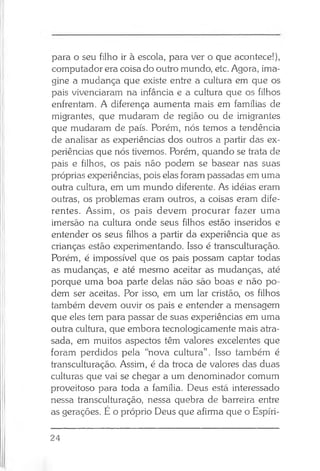 para o seu filho ir à escola, para ver o que acontece!),
computador era coisa do outro mundo, etc. Agora, ima­
gine a mudança que existe entre a cultura em que os
pais vivenciaram na infância e a cultura que os filhos
enfrentam. A diferença aumenta mais em famílias de
migrantes, que mudaram de região ou de imigrantes
que mudaram de país. Porém, nós temos a tendência
de analisar as experiências dos outros a partir das ex­
periências que nós tivemos. Porém, quando se trata de
pais e filhos, os pais não podem se basear nas suas
próprias experiências, pois elas foram passadas em uma
outra cultura, em um mundo diferente. As idéias eram
outras, os problemas eram outros, a coisas eram dife­
rentes. Assim, os pais devem procurar fazer uma
imersão na cultura onde seus filhos estão inseridos e
entender os seus filhos a partir da experiência que as
crianças estão experimentando. Isso é transculturação.
Porém, é impossível que os pais possam captar todas
as mudanças, e até mesmo aceitar as mudanças, até
porque uma boa parte delas não são boas e não po­
dem ser aceitas. Por isso, em um lar cristão, os filhos
também devem ouvir os pais e entender a mensagem
que eles tem para passar de suas experiências em uma
outra cultura, que embora tecnologicamente mais atra­
sada, em muitos aspectos têm valores excelentes que
foram perdidos pela “nova cultura” . Isso também é
transculturação. Assim, é da troca de valores das duas
culturas que vai se chegar a um denominador comum
proveitoso para toda a família. Deus está interessado
nessa transculturação, nessa quebra de barreira entre
as gerações. É o próprio Deus que afirma que o Espíri­
24
 