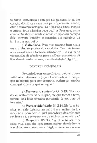 to Santo “converterá o coração dos pais aos filhos, e o
coração dos filhos a seus pais; para que eu não venha,
e fira a terra com maldição” (Ml 4.6). Pais e filhos, marido
e esposa, toda a família deve pedir a Deus que, assim
como o Senhor converte o nosso coração ao coração
dele, converta também os corações dos membros da
família uns aos outros
g) Sabedoria. Para que governe bem a sua
casa, o obreiro precisa de sabedoria. Ora, nós temos
ao nosso alcance a fonte da sabedoria:“... se algum de
vós tem falta de sabedoria, peça-a a Deus, que a todos dá
liberalmente e não censura, e ser-lhe-á dada.”(Tg 1.5).
DEVERES CONJUGAIS
No cuidado com o seu cônjuge, o obreiro deve
satisfazer os deveres conjugais. Entre os deveres conju­
gais do marido para com a esposa, podem ser citados
como principais os que se seguem:
a) Fornecer o sustento- Gn 3.19: “Do suor
do teu rosto comerás o teu pão, até que tornes à terra,
porque dela foste tomado; porquanto és pó, e ao pó
tornarás.”
b) Prestarfidelidade- Ml 2.14,15: “... o Se­
nhor tem sido testemunha entre ti e a mulher da tua
mocidade, para com a qual procedeste deslealmente
sendo ela a tua companheira e a mulher da tua aliança.”
c) Respeito- IPe 3.7: “Igualmente vós, ma­
ridos, vivei com elas com entendimento, dando honra
à mulher, como vaso mais frágil, e como sendo elas
25
 