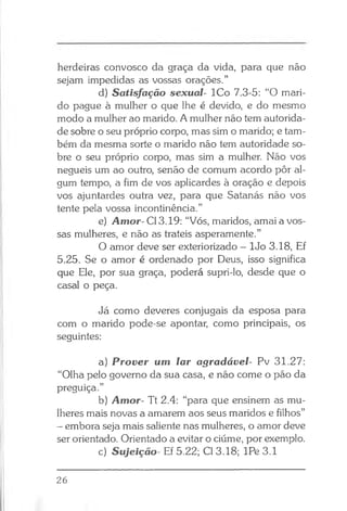 herdeiras convosco da graça da vida, para que não
sejam impedidas as vossas orações.”
d) Satisfação sexual- ICo 7.3-5: “O mari­
do pague à mulher o que lhe é devido, e do mesmo
modo a mulher ao marido. A mulher não tem autorida­
de sobre o seu próprio corpo, mas sim o marido; e tam­
bém da mesma sorte o marido não tem autoridade so­
bre o seu próprio corpo, mas sim a mulher. Não vos
negueis um ao outro, senão de comum acordo pôr al­
gum tempo, a fim de vos aplicardes à oração e depois
vos ajuntardes outra vez, para que Satanás não vos
tente pela vossa incontinência.”
e) Amor- Cl 3.19: “Vós, maridos, amai a vos­
sas mulheres, e não as trateis asperamente.”
O amor deve ser exteriorizado - lJo 3.18, Ef
5.25. Se o amor é ordenado por Deus, isso significa
que Ele, por sua graça, poderá supri-lo, desde que o
casal o peça.
Já como deveres conjugais da esposa para
com o marido pode-se apontar, como principais, os
seguintes:
a) Prover um lar agradável- Pv 31.27:
“Olha pelo governo da sua casa, e não come o pão da
preguiça.”
b) Amor- Tt 2.4: “para que ensinem as mu­
lheres mais novas a amarem aos seus maridos e filhos”
- embora seja mais saliente nas mulheres, o amor deve
ser orientado. Orientado a evitar o ciúme, por exemplo.
c) Sujeição- Ef 5.22; Cl 3.18; IPe 3.1
26
 