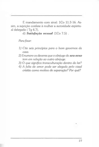 É mandamento com sinal: ICo 11.3-16. As­
sim, a sujeição confere à mulher a autoridade espiritu­
al delegada ( Tg 4.7).
d) Satisfação sexual (ICo 7.5) .
Parafixar:
1) Cite seis princípios para o bom governos da
casa.
2) Enumere os deveres que o cônjuge do seusexo
tem em relação ao outro cônjuge.
3) O que significa transculturação dentro do lar?
4) A falta de amor pode ser alegada pelo casal
cristão como motivo de separação? Por quê?
27
 