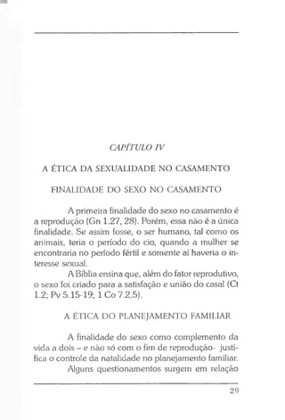 CAPÍTULO IV
A ÉTICA DA SEXUALIDADE NO CASAMENTO
FINALIDADE DO SEXO NO CASAMENTO
A primeira finalidade do sexo no casamento é
a reprodução (Gn 1.27, 28). Porém, essa não é a única
finalidade. Se assim fosse, o ser humano, tal como os
animais, teria o período do cio, quando a mulher se
encontraria no período fértil e somente aí haveria o in­
teresse sexual.
A Bíblia ensina que, além do fator reprodutivo,
o sexo foi criado para a satisfação e união do casal (Ct
1.2; Pv 5.15-19; 1 Co 7.2,5).
A ÉTICA DO PLANEJAMENTO FAMILIAR
A finalidade do sexo como complemento da
vida a dois - e não só com o fim de reprodução- justi­
fica o controle da natalidade no planejamento familiar.
Alguns questionamentos surgem em relação
29
 