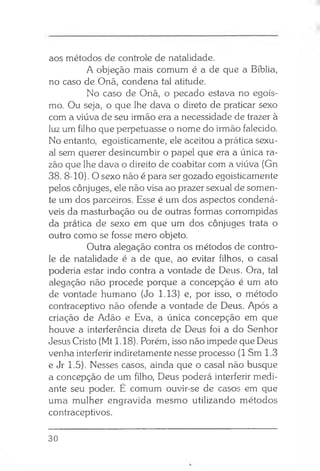 aos métodos de controle de natalidade.
A objeção mais comum é a de que a Bíblia,
no caso de Onã, condena tal atitude.
No caso de Onã, o pecado estava no egoís­
mo. Ou seja, o que lhe dava o direto de praticar sexo
com a viúva de seu irmão era a necessidade de trazer à
luz um filho que perpetuasse o nome do irmão falecido.
No entanto, egoisticamente, ele aceitou a prática sexu­
al sem querer desincumbir o papel que era a única ra­
zão que lhe dava o direito de coabitar com a viúva (Gn
38. 8-10). O sexo não é para ser gozado egoisticamente
pelos cônjuges, ele não visa ao prazer sexual de somen­
te um dos parceiros. Esse é um dos aspectos condená­
veis da masturbação ou de outras formas corrompidas
da prática de sexo em que um dos cônjuges trata o
outro como se fosse mero objeto.
Outra alegação contra os métodos de contro­
le de natalidade é a de que, ao evitar filhos, o casal
poderia estar indo contra a vontade de Deus. Ora, tal
alegação não procede porque a concepção é um ato
de vontade humano (Jo 1.13) e, por isso, o método
contraceptivo não ofende a vontade de Deus. Após a
criação de Adão e Eva, a única concepção em que
houve a interferência direta de Deus foi a do Senhor
Jesus Cristo (Mt 1.18). Porém, isso não impede que Deus
venha interferir indiretamente nesse processo (1 Sm 1.3
e Jr 1.5). Nesses casos, ainda que o casal não busque
a concepção de um filho, Deus poderá interferir medi­
ante seu poder. É comum ouvir-se de casos em que
uma mulher engravida mesmo utilizando métodos
contraceptivos.
30
 