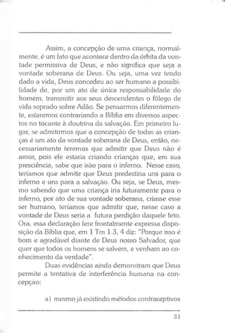 Assim, a concepção de uma criança, normal­
mente, é um fato que acontece dentro da órbita da von­
tade permissiva de Deus, e não significa que seja a
vontade soberana de Deus. Ou seja, uma vez tendo
dado a vida, Deus concedeu ao ser humano a possibi­
lidade de, por um ato de única responsabilidade do
homem, transmitir aos seus descendentes o fôlego de
vida soprado sobre Adão. Se pensarmos diferentemen­
te, estaremos contrariando a Bíblia em diversos aspec­
tos no tocante à doutrina da salvação. Em primeiro lu­
gar, se admitirmos que a concepção de todas as crian­
ças é um ato da vontade soberana de Deus, então, ne­
cessariamente teremos que admitir que Deus não é
amor, pois ele estaria criando crianças que, em sua
presciência, sabe que irão para o inferno. Nesse caso,
teríamos que admitir que Deus predestina uns para o
inferno e uns para a salvação. Ou seja, se Deus, mes­
mo sabendo que uma criança iria futuramente para o
inferno, por ato de sua vontade soberana, criasse esse
ser humano, teríamos que admitir que, nesse caso a
vontade de Deus seria a futura perdição daquele feto.
Ora, essa declaração fere frontalmente expressa dispo­
sição da Bíblia que, em 1 Tm 1.3, 4 diz: “Porque isso é
bom e agradável diante de Deus nosso Salvador, que
quer que todos os homens se salvem, e venham ao co­
nhecimento da verdade” .
Duas evidências ainda demonstram que Deus
permite a tentativa de interferência humana na con­
cepção:
a) mesmo já existindo métodos contraceptivos
31
 