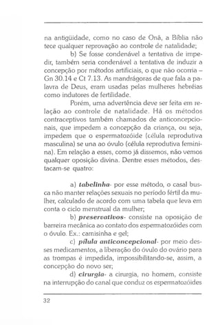 na antigüidade, como no caso de Onã, a Bíblia não
tece qualquer reprovação ao controle de natalidade;
b) Se fosse condenável a tentativa de imp
dir, também seria condenável a tentativa de induzir a
concepção por métodos artificiais, o que não ocorria -
Gn 30.14 e Ct 7.13. As mandrágoras de que fala a pa­
lavra de Deus, eram usadas pelas mulheres hebréias
como indutores de fertilidade.
Porém, uma advertência deve ser feita em re­
lação ao controle de natalidade. Há os métodos
contraceptivos também chamados de anticoncepcio­
nais, que impedem a concepção da criança, ou seja,
impedem que o espermatozóide (célula reprodutiva
masculina) se una ao óvulo (célula reprodutiva femini­
na). Em relação a esses, como já dissemos, não vemos
qualquer oposição divina. Dentre esses métodos, des­
tacam-se quatro:
a) tabelinha- por esse método, o casal bus­
ca não manter relações sexuais no período fértil da mu­
lher, calculado de acordo com uma tabela que leva em
conta o ciclo menstrual da mulher;
b) preservativos- consiste na oposição de
barreira mecânica ao contato dos espermatozóides com
o óvulo. Ex.: camisinha e gel;
c) pílula anticoncepcional- por meio des­
ses medicamentos, a liberação do óvulo do ovário para
as trompas é impedida, impossibilitando-se, assim, a
concepção do novo ser;
d) cirurgia- a cirurgia, no homem, consiste
na interrupção do canal que conduz os espermatozóides
32
 
