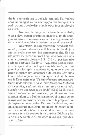 desde o testículo até a vesícula seminal. Na mulher,
consiste na ligadura ou interrupção das trompas, im­
pedindo que o óvulo desça desde os ovários em direção
ao útero.
No caso de desejar o controle de natalidade,
o casal deve buscar orientação médica a fim de averi­
guar os prós e os contras de cada método, pois a eficá­
cia e os efeitos colaterais variam de casal para casal.
No entanto, há os métodos que, depois da con­
cepção, buscam destruir as células resultantes da jun­
ção do óvulo com um dos espermatozóides. São os
chamados métodos abortivos. Ora, sabemos que a vida
é uma concessão divina - 1 Sm 2.6 - e, por isso, não
pode ser destruída (Ex 20.13). A questão é saber quan­
do começa a vida. Será que imediatamente, ou nos
primeiros dias após a concepção, quando o ovo ou
zigoto é apenas um amontoado de células, sem uma
forma definida, já se pode dizer que há vida? A pala­
vra de Deus responde: “Os teus olhos me viram a subs­
tância ainda informe, e no teu livroforam escritos todos
os meus dias, cada um deles escrito e determinado,
quando nem um deles havia ainda” (SI 139.16). Isto é,
desde o momento da concepção, quando somos mas­
sa ainda informe, o Senhor já não nos olha mais como
células, mas como um novo ser, com vida própria e um
plano para as nossas vidas. Os métodos abortivos, por­
tanto, quaisquer que sejam, no nosso entender, ofen­
dem a vontade divina. Os métodos abortivos mais
comuns são o dispositivo intra-uterino (DIU), a pílu­
la do dia seguinte e os métodos invasivos, que des-
troem o feto.
33
 