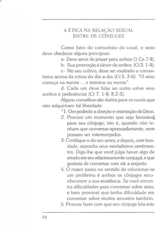 A ÉTICA NA RELAÇÃO SEXUAL
ENTRE OS CÔNJUGES
Como fator de comunhão do casal, o sexo
deve obedecer alguns princípios:
a- Deve servir de prazer para ambos (1 Co 7.4);
b- Sua promoção é dever de ambos (Ct3.1-4);
c- No seu cultivo, deve ser exaltado o roman­
tismo acima da rotina do dia-a-dia (Ct 5. 3-6). “O sexo
começa na mente ... e termina na mente”.
d- Cada um deve falar ao outro sobre seus
sonhos e preferências (Ct 7. 1-8; 8.2-3).
Alguns conselhos são dados para os casais que
não adquiriram tal liberdade:
“1. Ore pedindo a direção e orientação de Deus.
2. Procure um momento que seja favoráv^,
para seu cônjuge; isto é, quando não te­
nham que conversar apressadamente, nem
possam ser interrompidos.
3. Certifique-o do seu amor, e depois, com bon­
dade, exponha seus verdadeiros sentimen­
tos. Diga-lhe que você julga haver algo de
errado em seu relacionamento conjugal, e que
gostaria de conversar com ele a respeito.
4. O maior passo no sentido de solucionar-se
um problema é ambos os cônjuges reco­
nhecerem a sua existência. Se você encon­
tra dificuldades para conversar sobre sexo,
é bem provável que tenha dificuldade em
conversar sobre muitos assuntos também.
5. Procure fazer com que seu cônjuge leia este
34
 